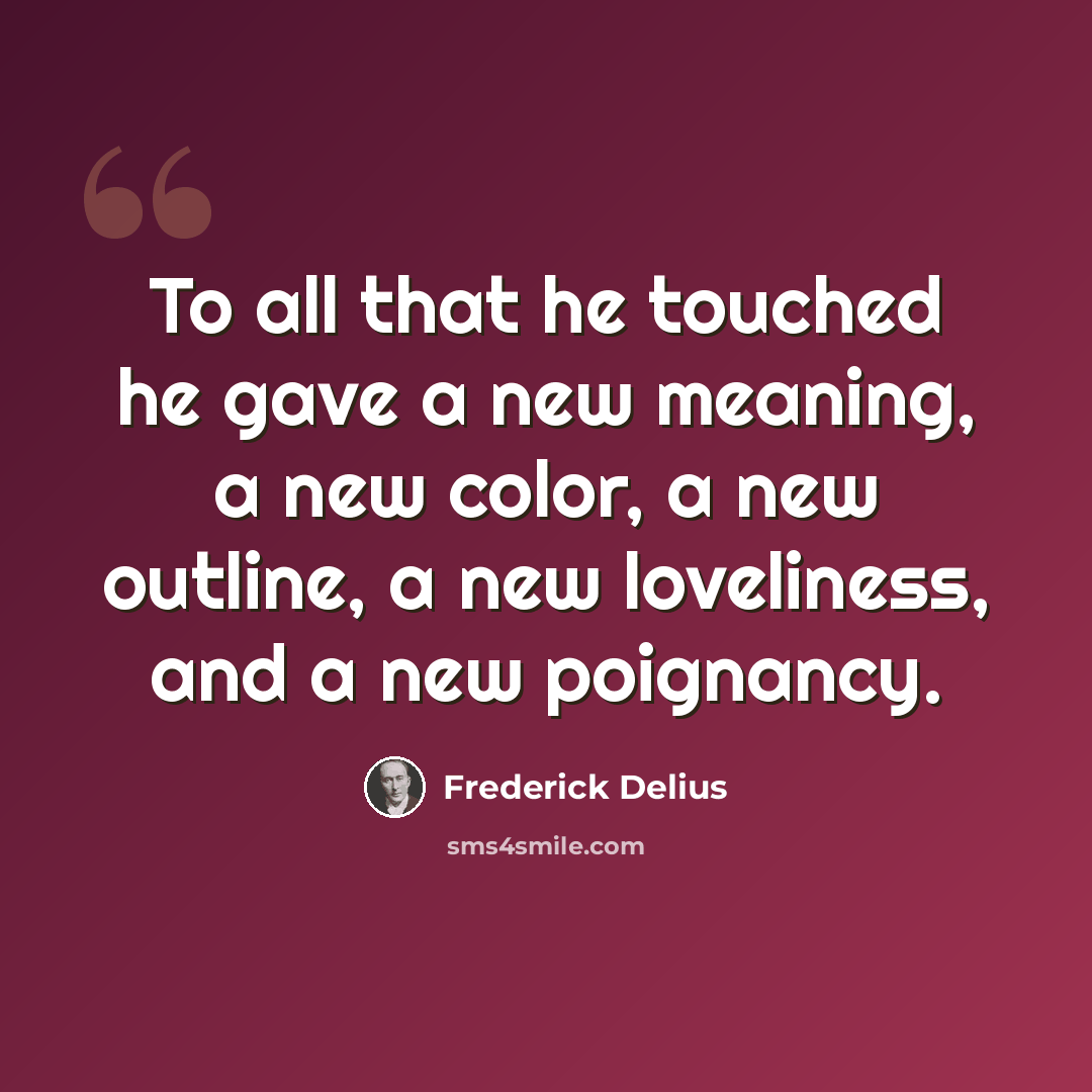 “To all that he touched he gave a new meaning, a new color, a new outline, a new loveliness, and a new poignancy.” quote by Frederick Delius