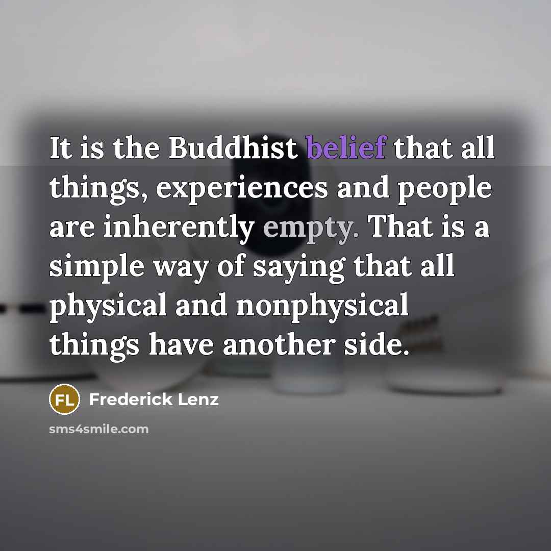 “It is the Buddhist belief that all things, experiences and people are inherently empty. That is a simple way of saying that all physical and nonphysical things have another side.” quote by Frederick Lenz