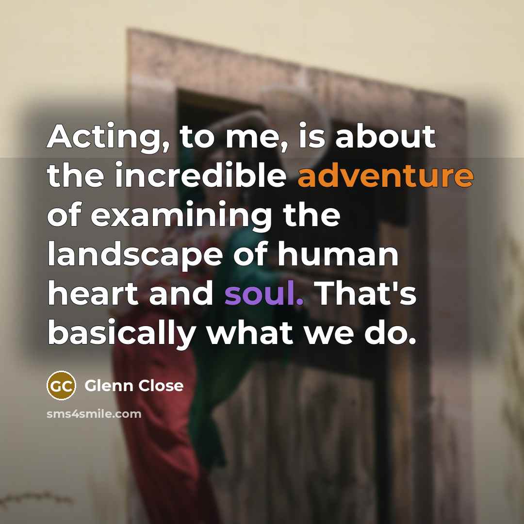 “Acting, to me, is about the incredible adventure of examining the landscape of human heart and soul. That's basically what we do.” quote by Glenn Close