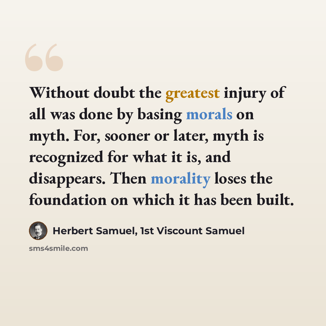 “Without doubt the greatest injury of all was done by basing morals on myth. For, sooner or later, myth is recognized for what it is, and disappears. Then morality loses the foundation on which it has been built.” quote by Herbert Samuel, 1st Viscount Samuel