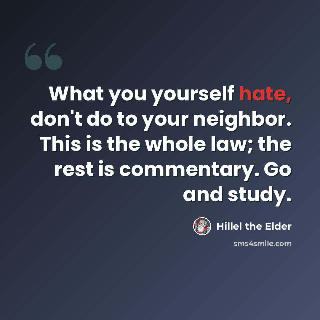“What you yourself hate, don't do to your neighbor. This is the whole law; the rest is commentary. Go and study.” quote by Hillel the Elder