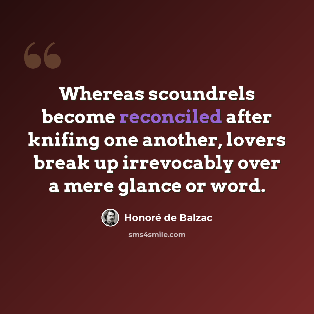 “Whereas scoundrels become reconciled after knifing one another, lovers break up irrevocably over a mere glance or word.” quote by Honore de Balzac