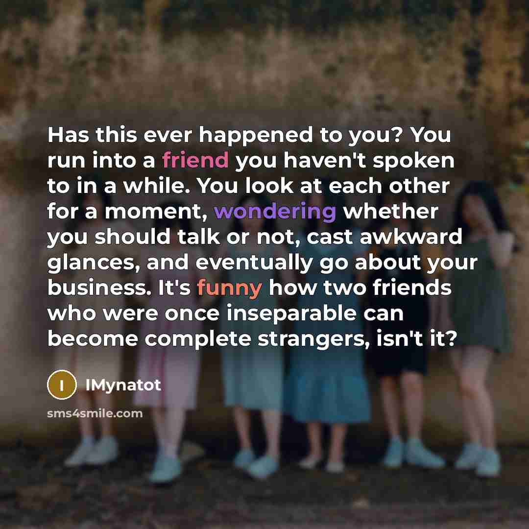 “Has this ever happened to you? You run into a friend you haven't spoken to in a while. You look at each other for a moment, wondering whether you should talk or not, cast awkward glances, and eventually go about your business. It's funny how two friends who were once inseparable can become…” quote by IMynatot