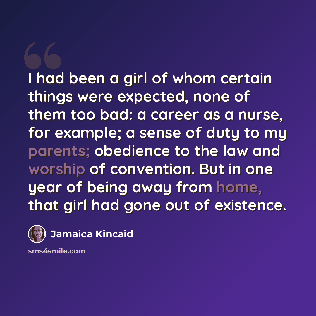 “I had been a girl of whom certain things were expected, none of them too bad: a career as a nurse, for example; a sense of duty to my parents; obedience to the law and worship of convention. But in one year of being away from home, that girl had gone out of existence.” quote by Jamaica Kincaid