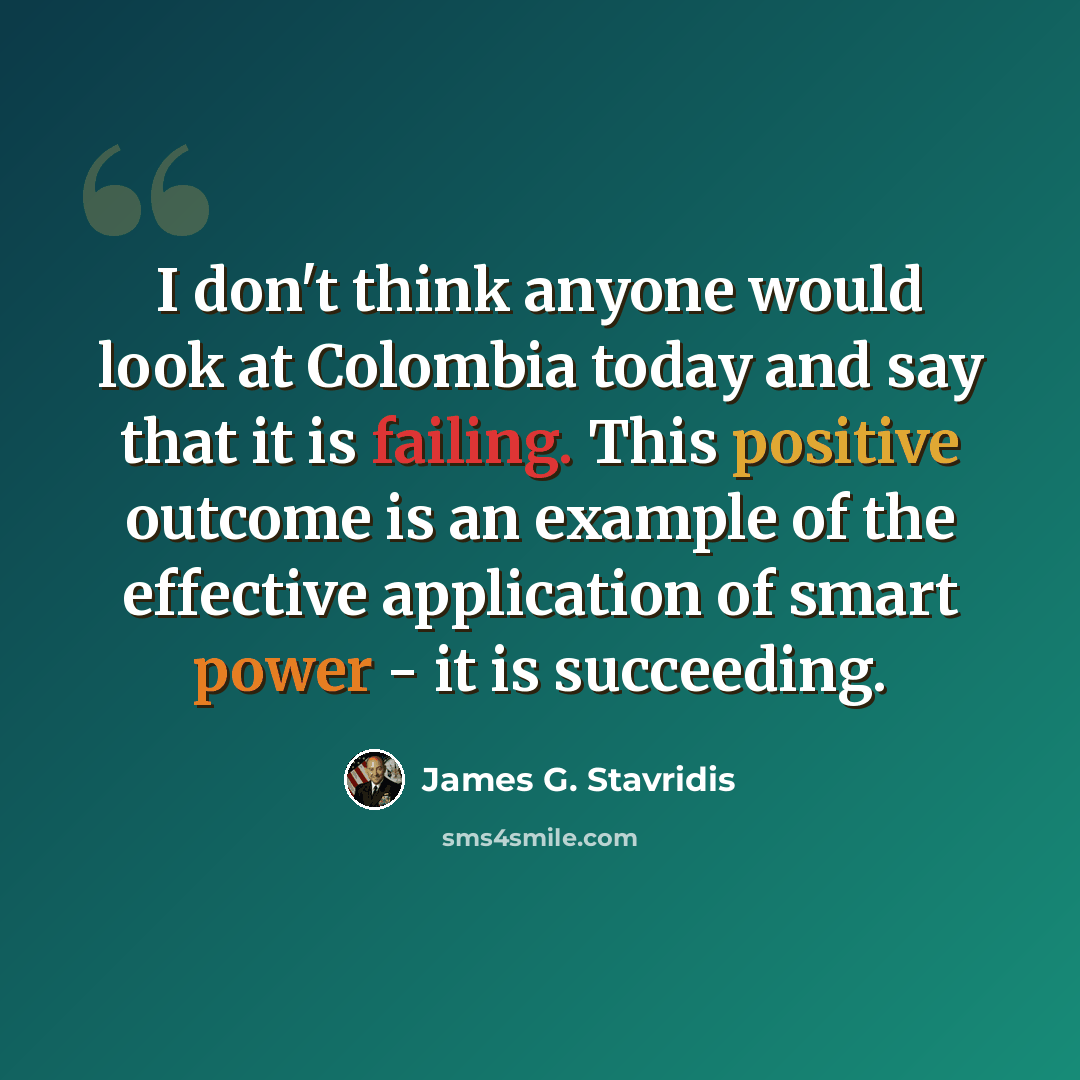 “I don't think anyone would look at Colombia today and say that it is failing. This positive outcome is an example of the effective application of smart power - it is succeeding.” quote by James G. Stavridis