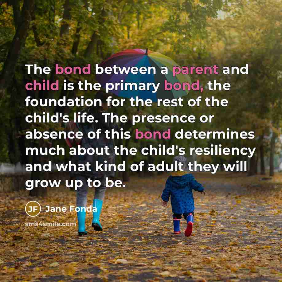 “The bond between a parent and child is the primary bond, the foundation for the rest of the child's life. The presence or absence of this bond determines much about the child's resiliency and what kind of adult they will grow up to be.” quote by Jane Fonda