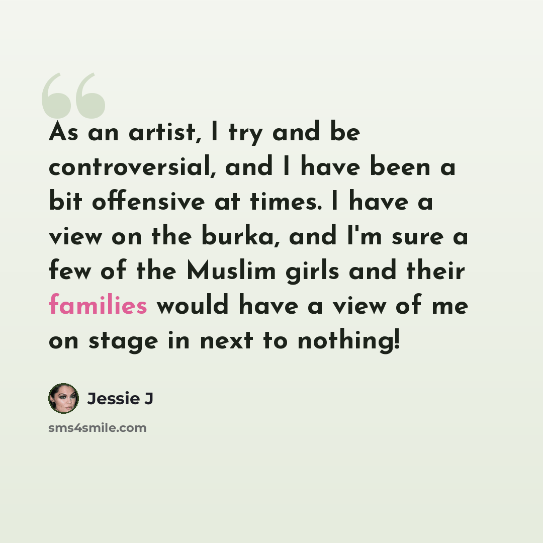 “As an artist, I try and be controversial, and I have been a bit offensive at times. I have a view on the burka, and I'm sure a few of the Muslim girls and their families would have a view of me on stage in next to nothing!” quote by Jessie J