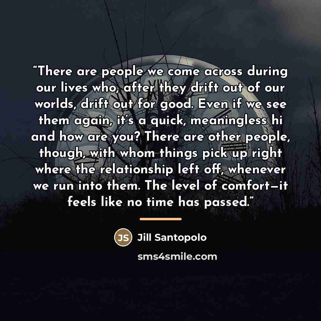 “There are people we come across during our lives who, after they drift out of our worlds, drift out for good. Even if we see them again, it’s a quick, meaningless hi and how are you? There are other people, though, with whom things pick up right where the relationship left off, whenever we run…” quote by Jill Santopolo