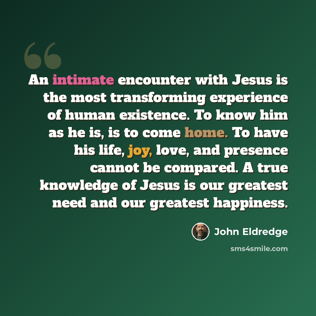 “An intimate encounter with Jesus is the most transforming experience of human existence. To know him as he is, is to come home. To have his life, joy, love, and presence cannot be compared. A true knowledge of Jesus is our greatest need and our greatest happiness.” quote by John Eldredge