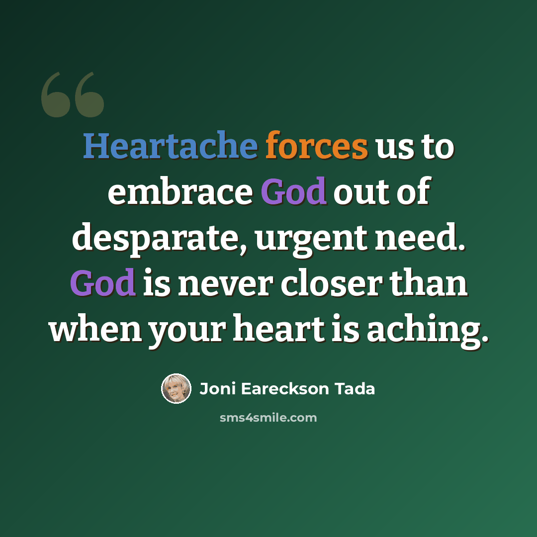 “Heartache forces us to embrace God out of desparate, urgent need. God is never closer than when your heart is aching.” quote by Joni Eareckson Tada