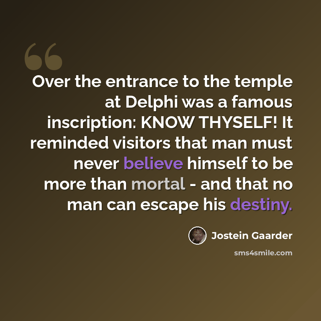 “Over the entrance to the temple at Delphi was a famous inscription: KNOW THYSELF! It reminded visitors that man must never believe himself to be more than mortal - and that no man can escape his destiny.” quote by Jostein Gaarder