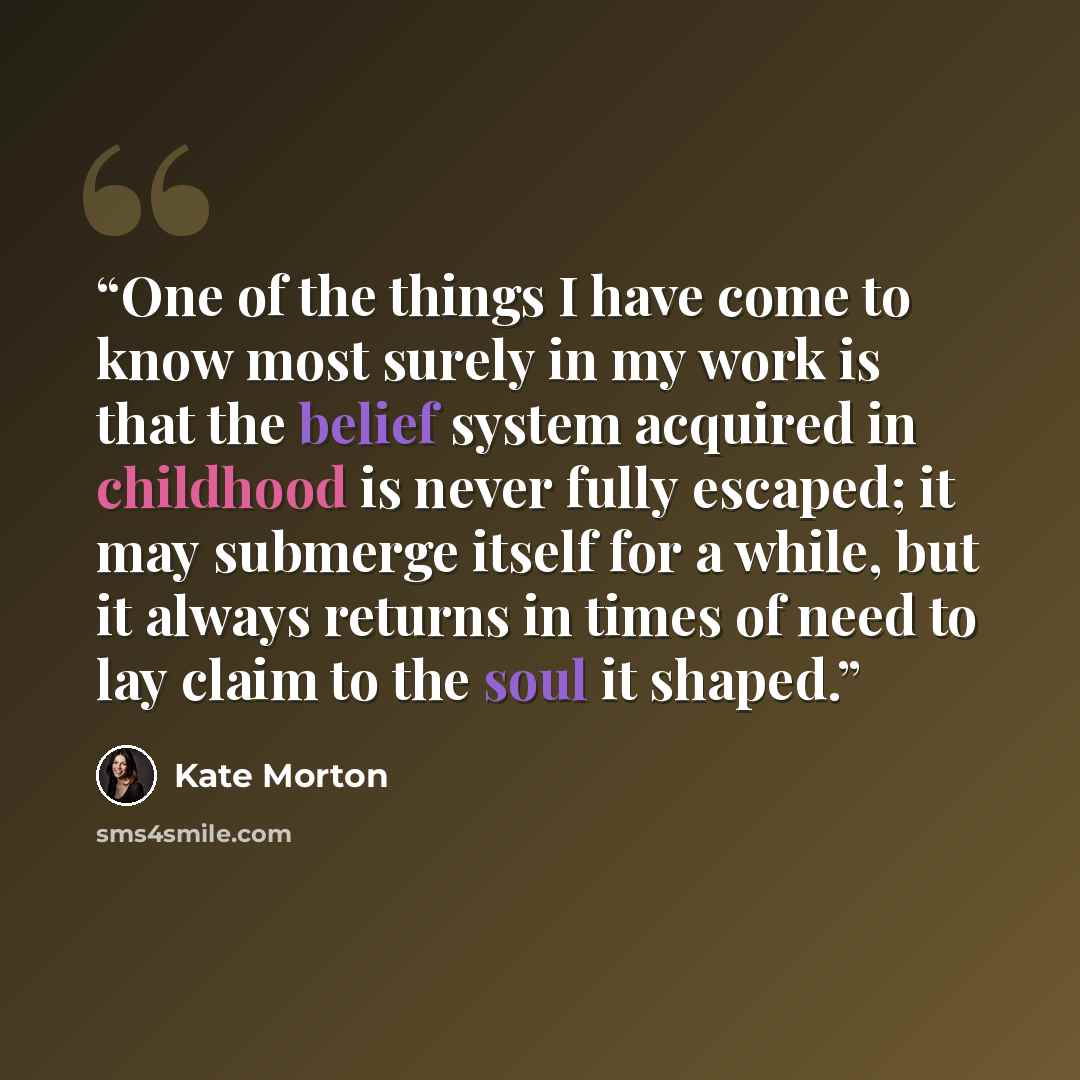 “One of the things I have come to know most surely in my work is that the belief system acquired in childhood is never fully escaped; it may submerge itself for a while, but it always returns in times of need to lay claim to the soul it shaped.” quote by Kate Morton