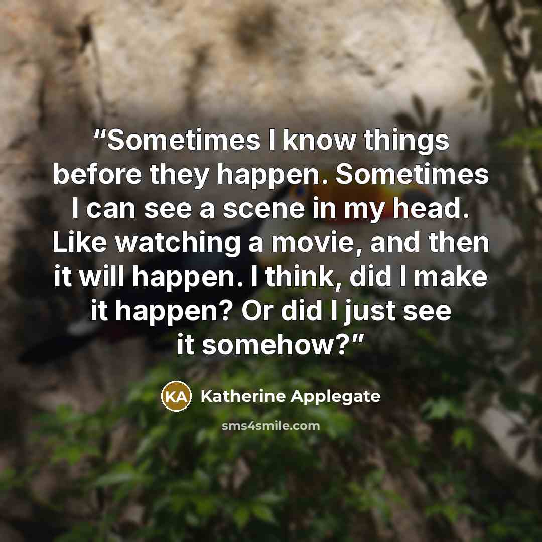“Sometimes I know things before they happen. Sometimes I can see a scene in my head. Like watching a movie, and then it will happen. I think, did I make it happen? Or did I just see it somehow?” quote by Katherine Applegate