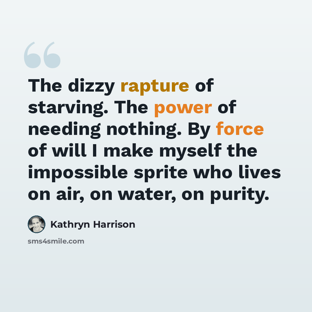 “The dizzy rapture of starving. The power of needing nothing. By force of will I make myself the impossible sprite who lives on air, on water, on purity.” quote by Kathryn Harrison