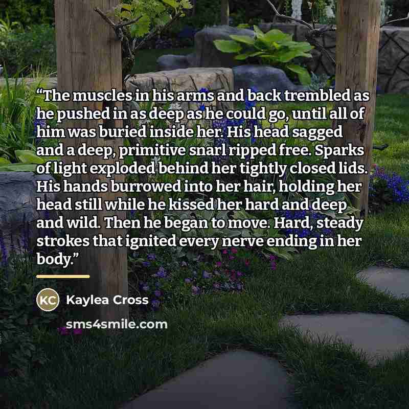 “The muscles in his arms and back trembled as he pushed in as deep as he could go, until all of him was buried inside her. His head sagged and a deep, primitive snarl ripped free. Sparks of light exploded behind her tightly closed lids. His hands burrowed into her hair, holding her head still while…” quote by Kaylea Cross