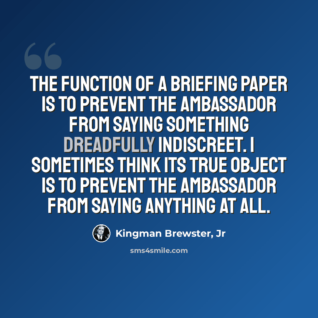 “The function of a briefing paper is to prevent the ambassador from saying something dreadfully indiscreet. I sometimes think its true object is to prevent the ambassador from saying anything at all.” quote by Kingman Brewster, Jr