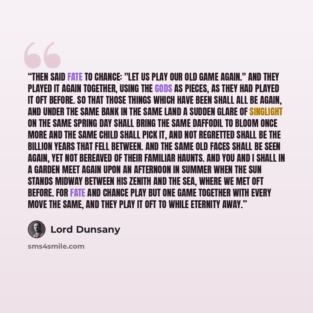 “Then said Fate to Chance: "Let us play our old game again." And they played it again together, using the gods as pieces, as they had played it oft before. So that those things which have been shall all be again, and under the same bank in the same land a sudden glare of singlight on the same…” quote by Lord Dunsany
