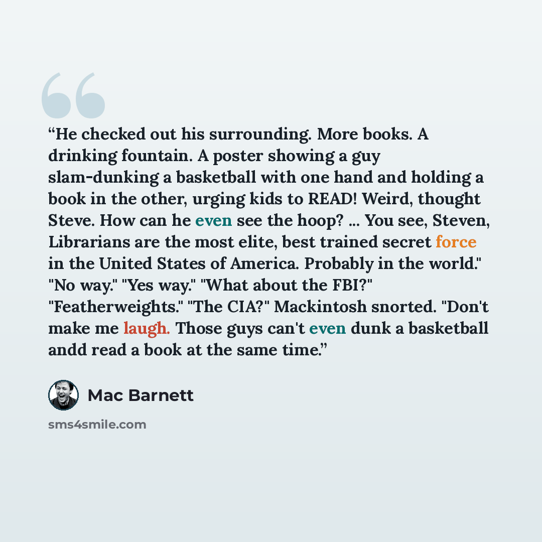 “He checked out his surrounding. More books. A drinking fountain. A poster showing a guy slam-dunking a basketball with one hand and holding a book in the other, urging kids to READ! Weird, thought Steve. How can he even see the hoop? ... You see, Steven, Librarians are the most elite, best trained…” quote by Mac Barnett