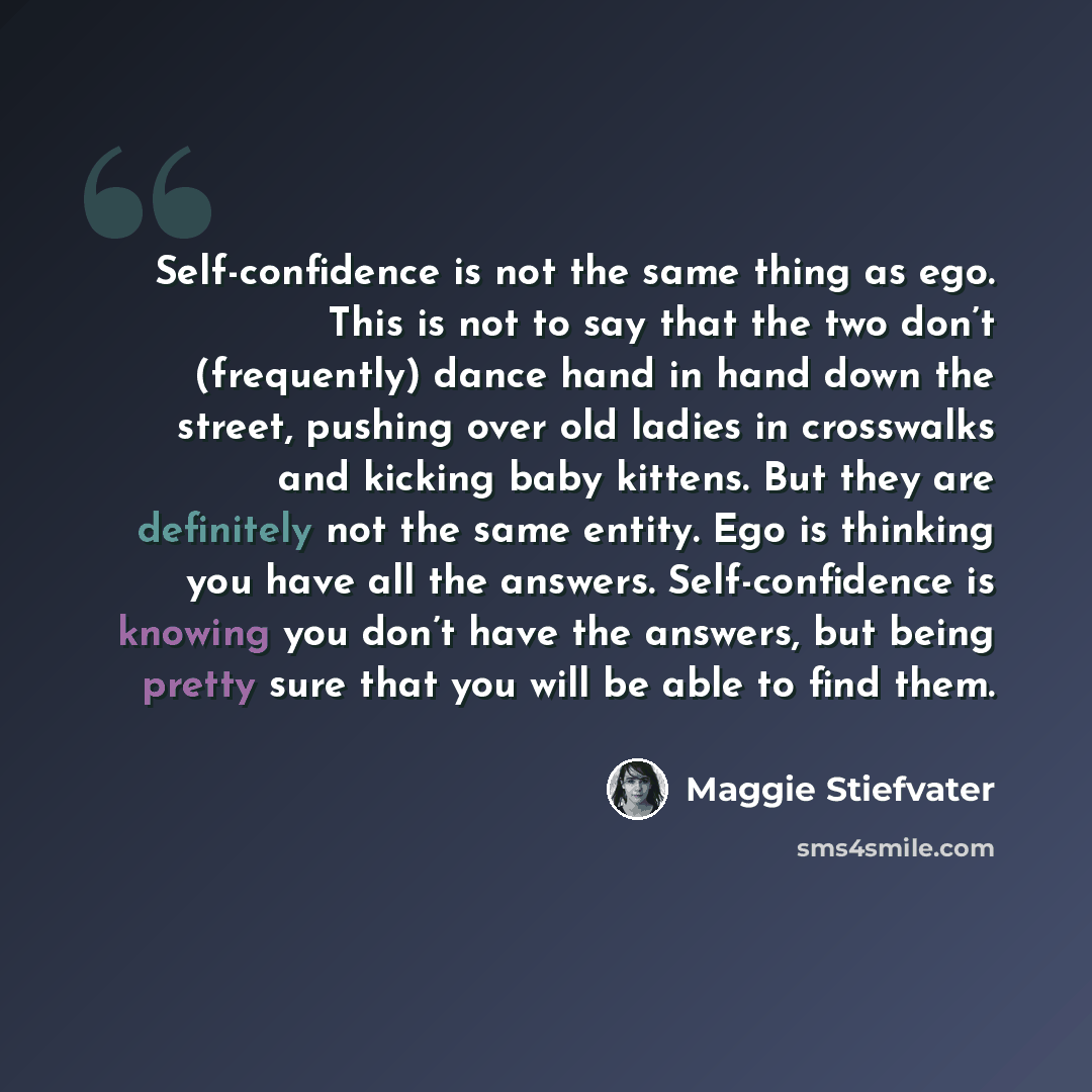 “Self-confidence is not the same thing as ego. This is not to say that the two don’t (frequently) dance hand in hand down the street, pushing over old ladies in crosswalks and kicking baby kittens. But they are definitely not the same entity. Ego is thinking you have all the answers…” quote by Maggie Stiefvater