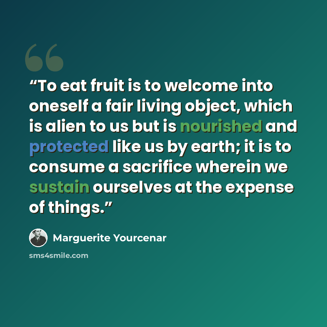 “To eat fruit is to welcome into oneself a fair living object, which is alien to us but is nourished and protected like us by earth; it is to consume a sacrifice wherein we sustain ourselves at the expense of things.” quote by Marguerite Yourcenar