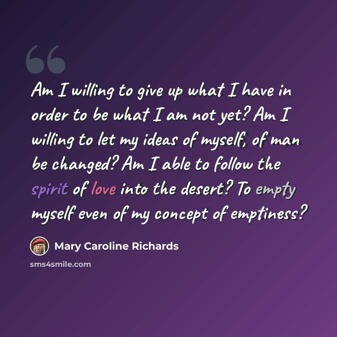 “Am I willing to give up what I have in order to be what I am not yet? Am I willing to let my ideas of myself, of man be changed? Am I able to follow the spirit of love into the desert? To empty myself even of my concept of emptiness?” quote by Mary Caroline Richards