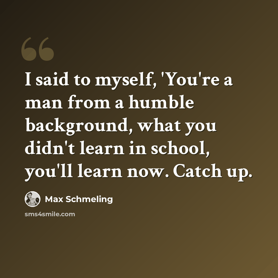 “I said to myself, 'You're a man from a humble background, what you didn't learn in school, you'll learn now. Catch up.” quote by Max Schmeling