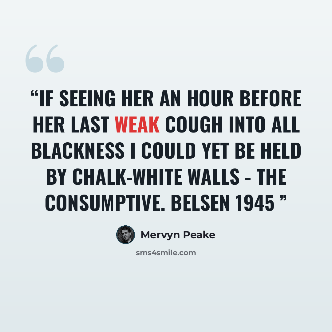 “If seeing her an hour before her last Weak cough into all blackness I could yet Be held by chalk-white walls - The Consumptive. Belsen 1945” quote by Mervyn Peake