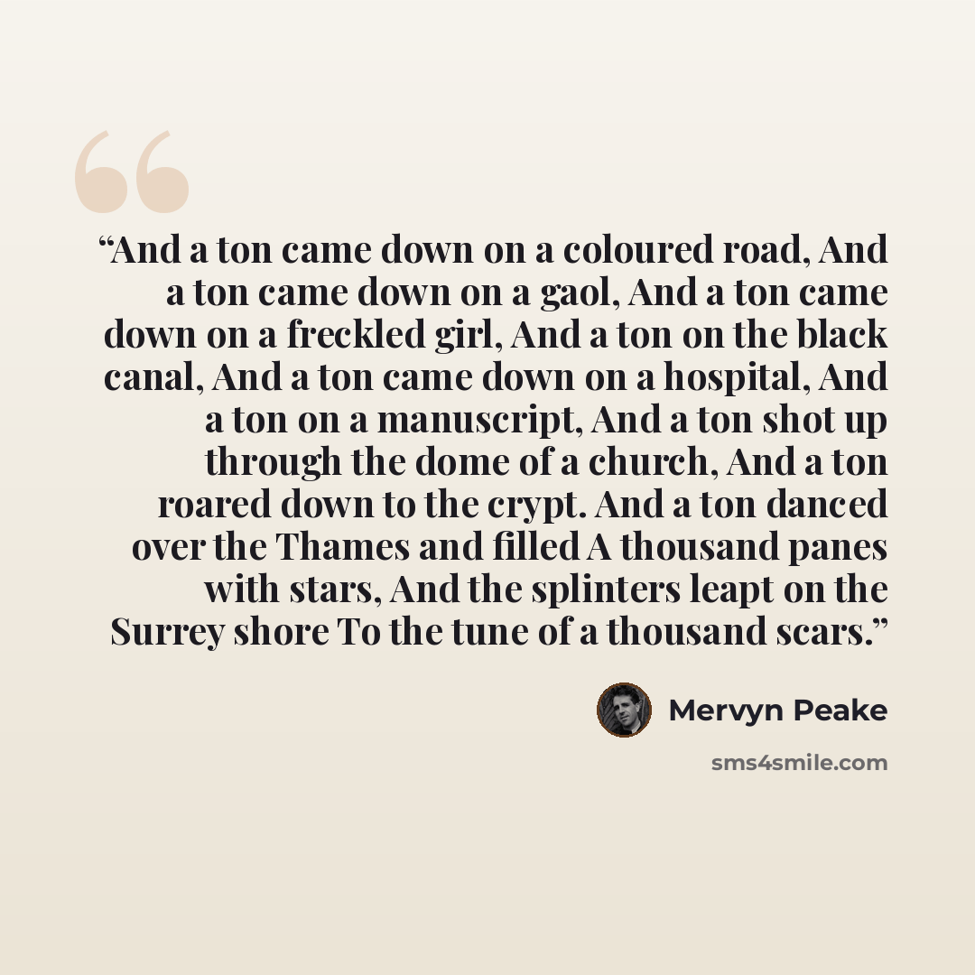 “And a ton came down on a coloured road, And a ton came down on a gaol, And a ton came down on a freckled girl, And a ton on the black canal, And a ton came down on a hospital, And a ton on a manuscript, And a ton shot up through the dome of a church, And a ton roared down to the crypt. And a ton…” quote by Mervyn Peake