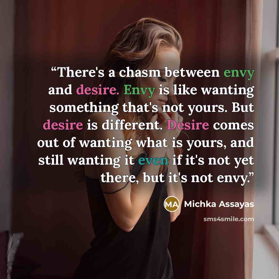 “There's a chasm between envy and desire. Envy is like wanting something that's not yours. But desire is different. Desire comes out of wanting what is yours, and still wanting it even if it's not yet there, but it's not envy.” quote by Michka Assayas