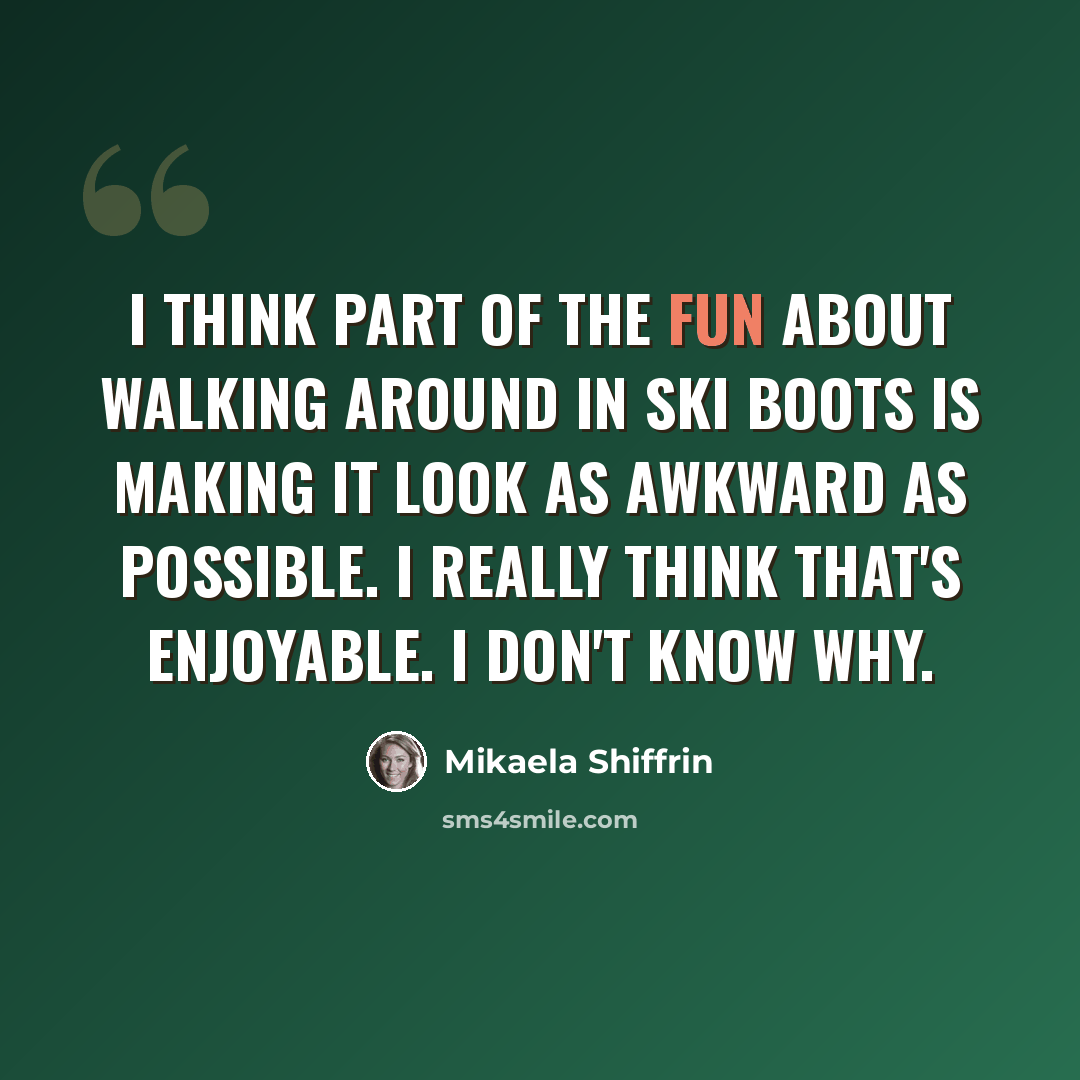 “I think part of the fun about walking around in ski boots is making it look as awkward as possible. I really think that's enjoyable. I don't know why.” quote by Mikaela Shiffrin