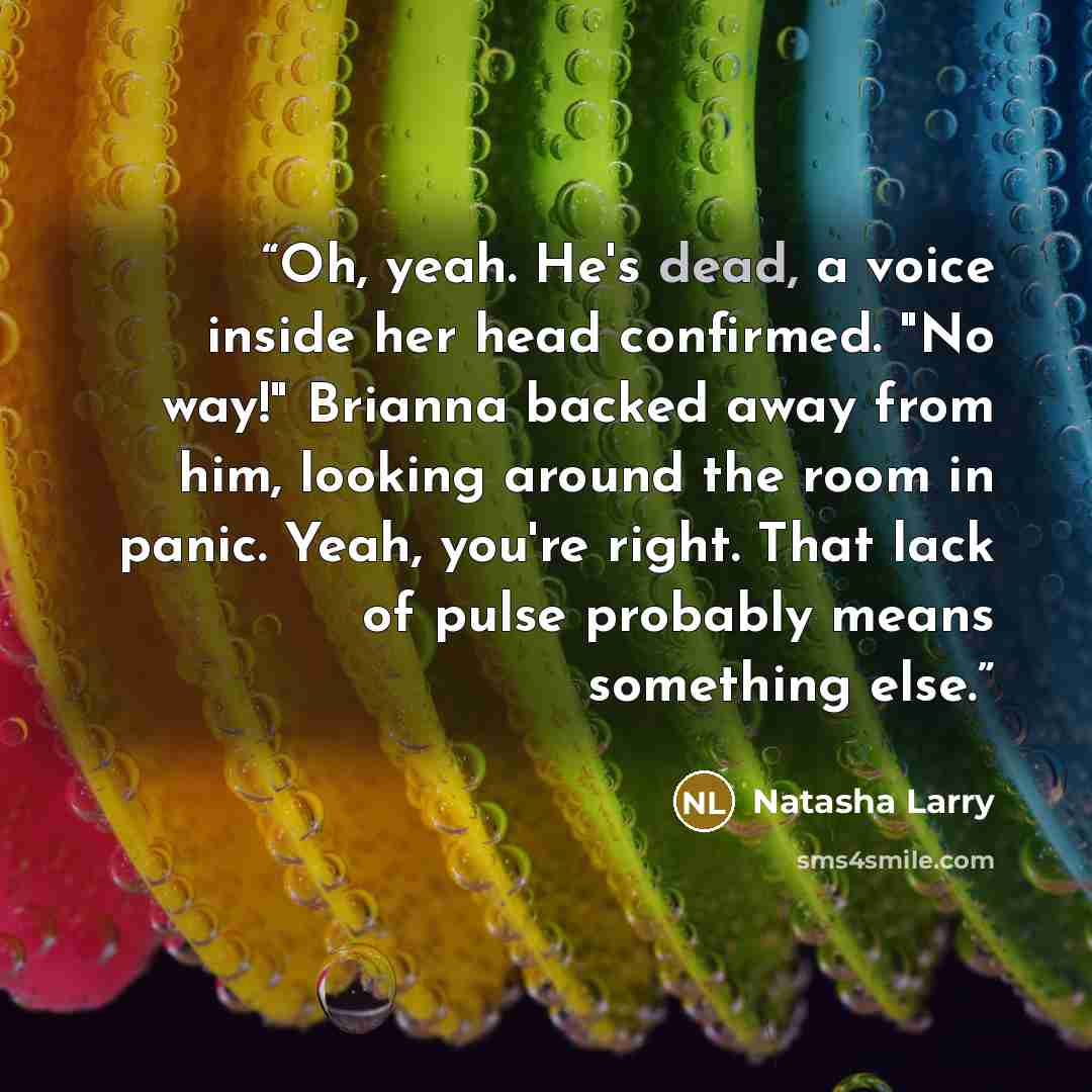 “Oh, yeah. He's dead, a voice inside her head confirmed. "No way!" Brianna backed away from him, looking around the room in panic. Yeah, you're right. That lack of pulse probably means something else.” quote by Natasha Larry