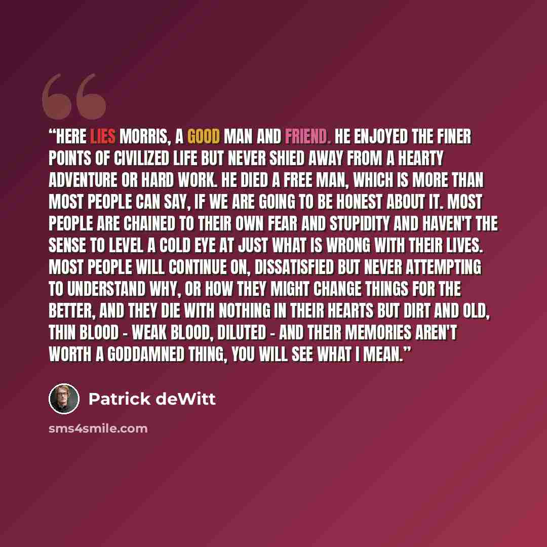 “Here lies Morris, a good man and friend. He enjoyed the finer points of civilized life but never shied away from a hearty adventure or hard work. He died a free man, which is more than most people can say, if we are going to be honest about it. Most people are chained to their own fear and…” quote by Patrick deWitt