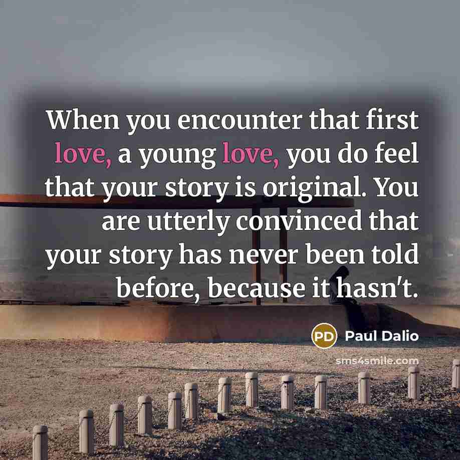 “When you encounter that first love, a young love, you do feel that your story is original. You are utterly convinced that your story has never been told before, because it hasn't.” quote by Paul Dalio