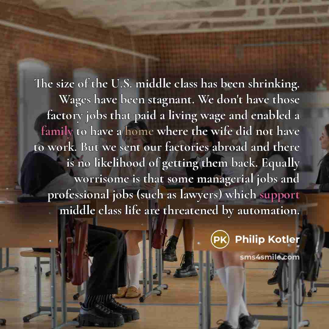“The size of the U.S. middle class has been shrinking. Wages have been stagnant. We don't have those factory jobs that paid a living wage and enabled a family to have a home where the wife did not have to work. But we sent our factories abroad and there is no likelihood of getting them back…” quote by Philip Kotler