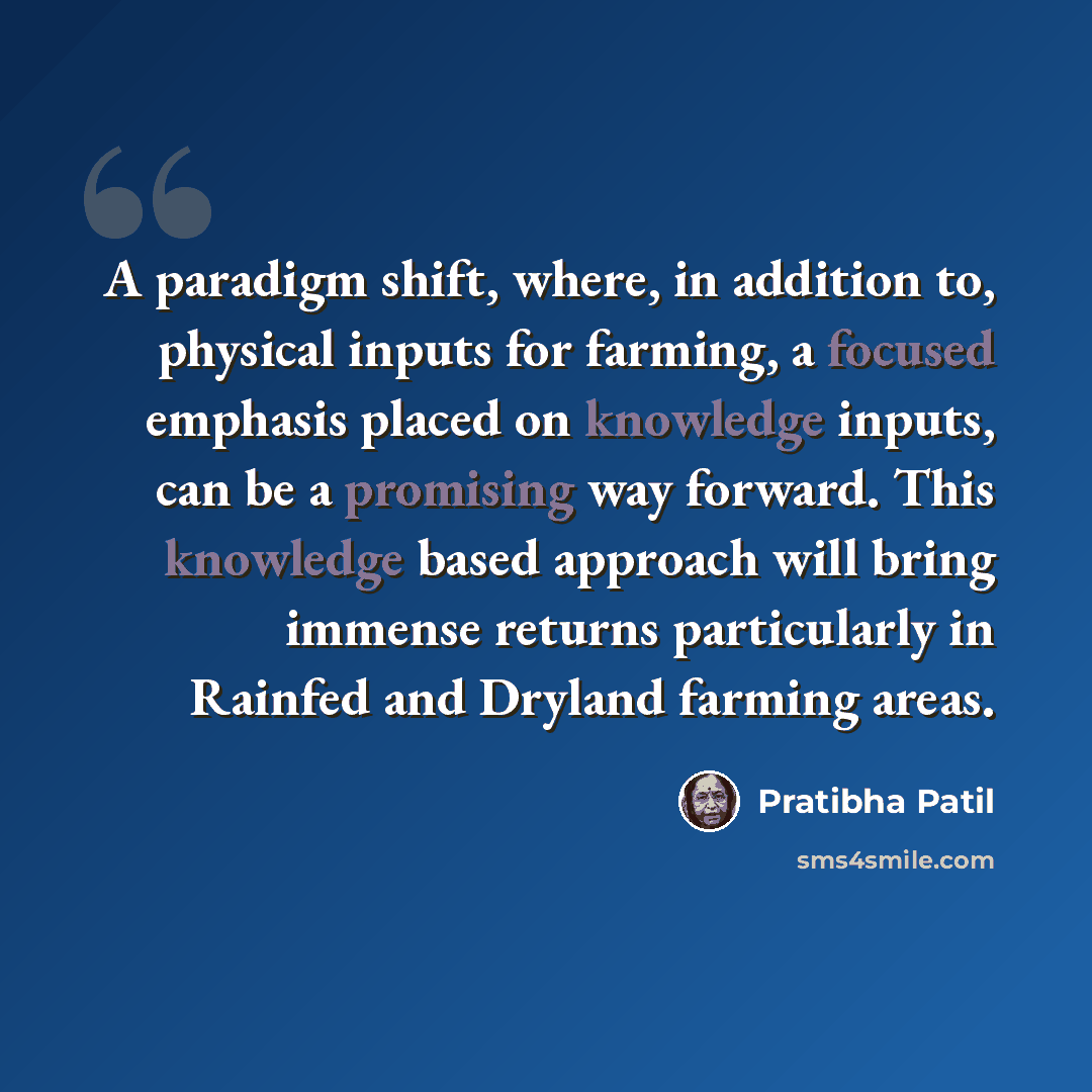 “A paradigm shift, where, in addition to, physical inputs for farming, a focused emphasis placed on knowledge inputs, can be a promising way forward. This knowledge based approach will bring immense returns particularly in Rainfed and Dryland farming areas.” quote by Pratibha Patil