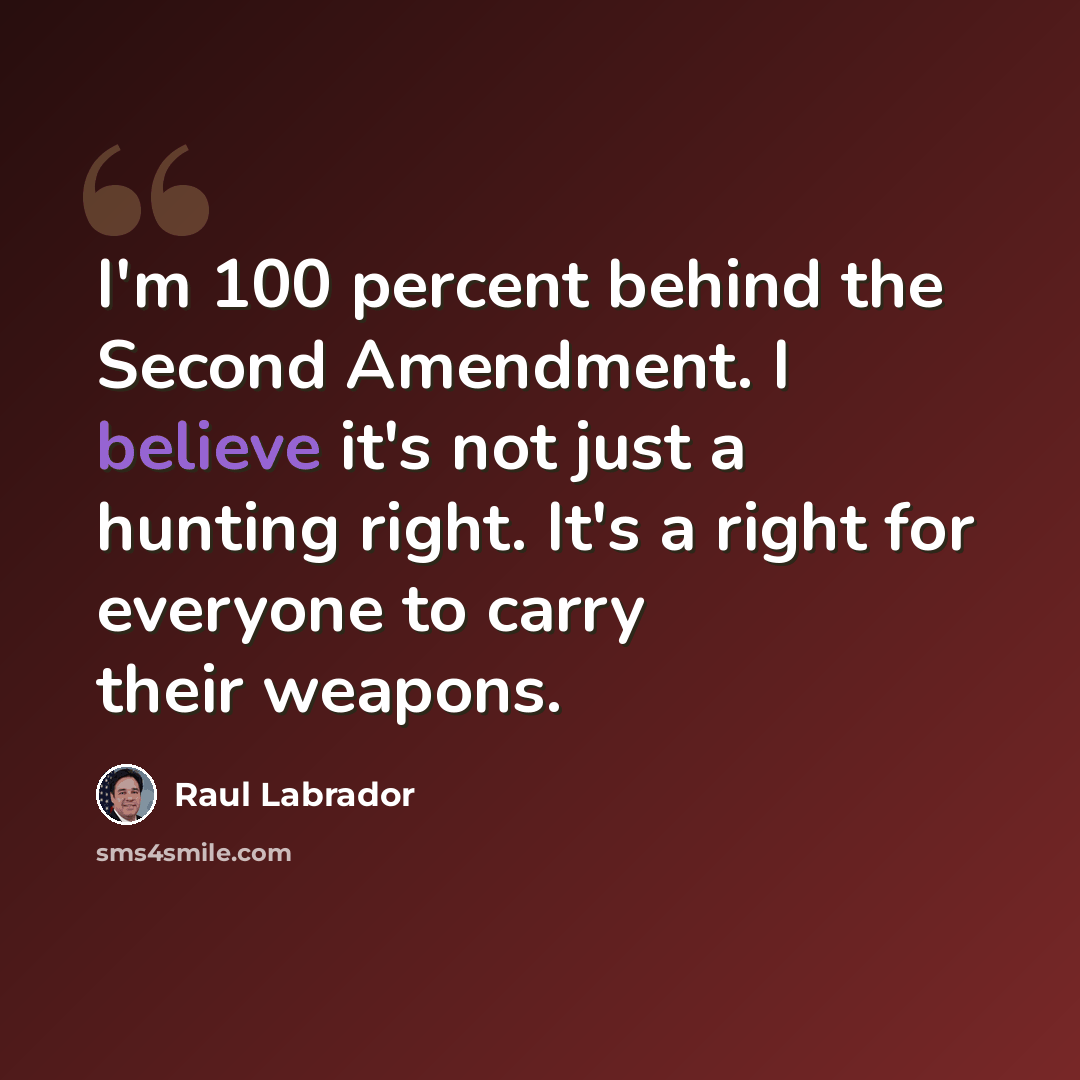 “I'm 100 percent behind the Second Amendment. I believe it's not just a hunting right. It's a right for everyone to carry their weapons.” quote by Raul Labrador