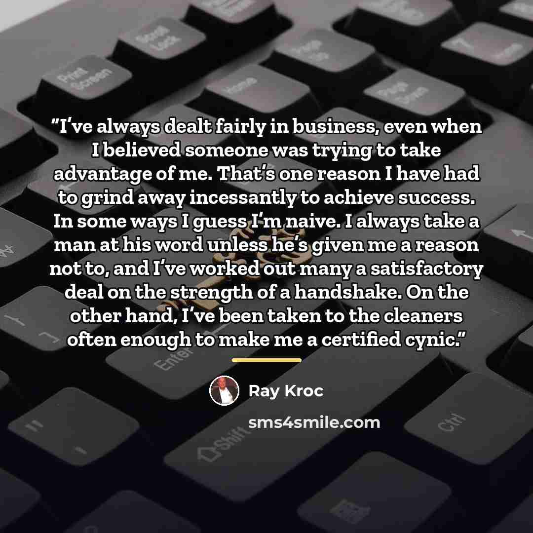 “I’ve always dealt fairly in business, even when I believed someone was trying to take advantage of me. That’s one reason I have had to grind away incessantly to achieve success. In some ways I guess I’m naive. I always take a man at his word unless he’s given me a reason not to, and I’ve worked…” quote by Ray Kroc