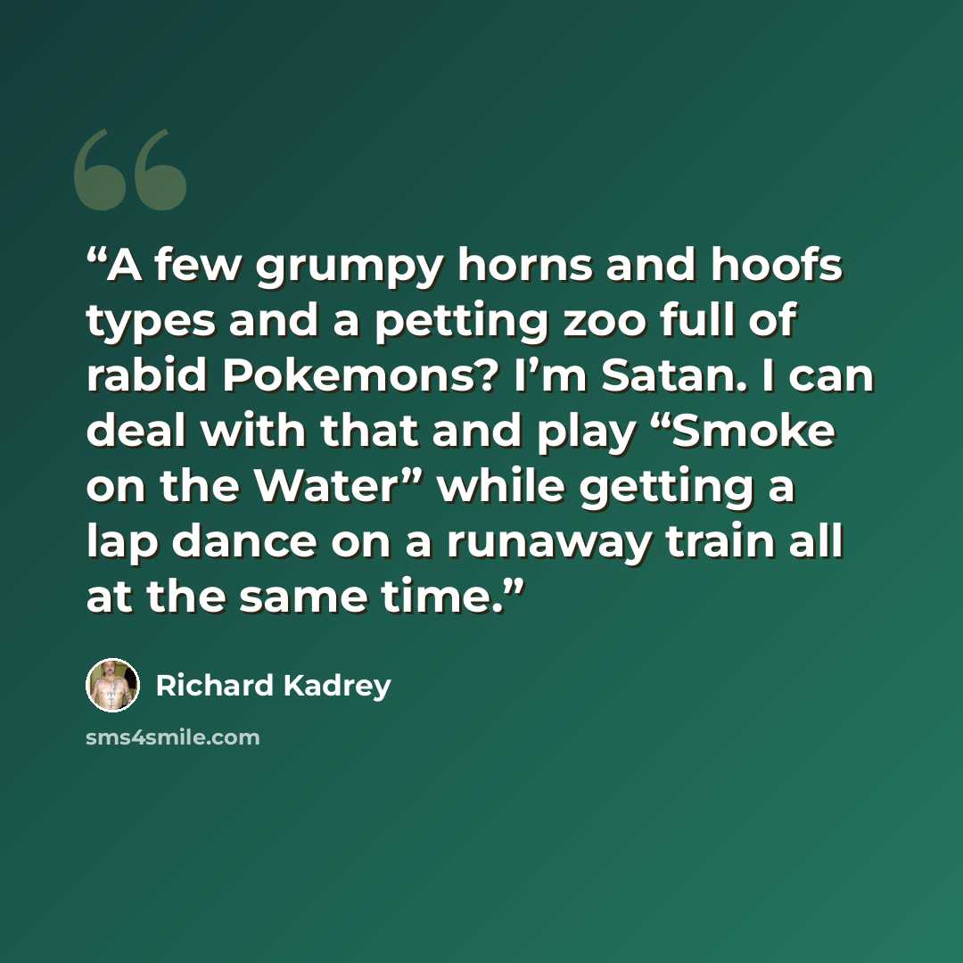 “A few grumpy horns and hoofs types and a petting zoo full of rabid Pokemons? I’m Satan. I can deal with that and play “Smoke on the Water” while getting a lap dance on a runaway train all at the same time.” quote by Richard Kadrey