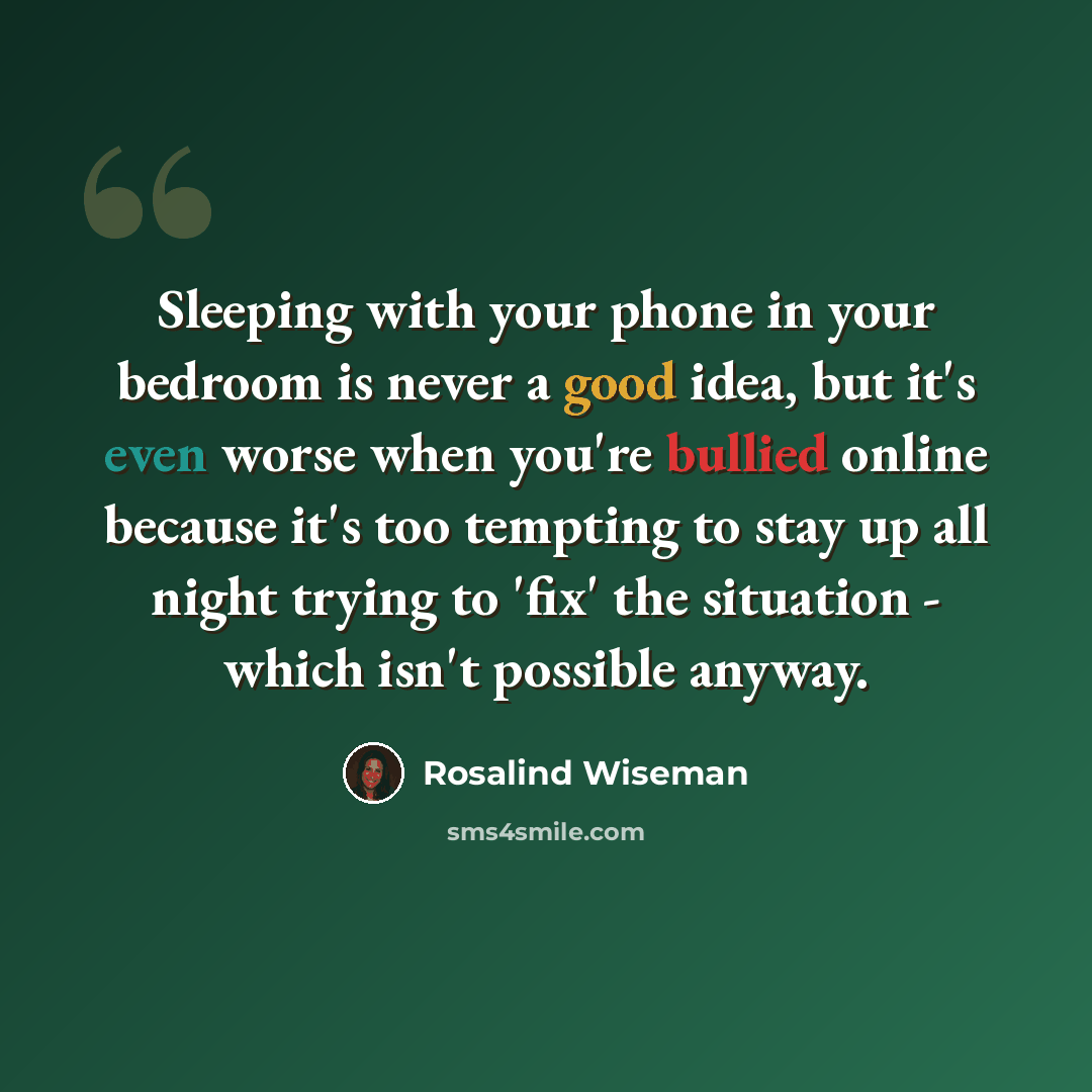 “Sleeping with your phone in your bedroom is never a good idea, but it's even worse when you're bullied online because it's too tempting to stay up all night trying to 'fix' the situation - which isn't possible anyway.” quote by Rosalind Wiseman
