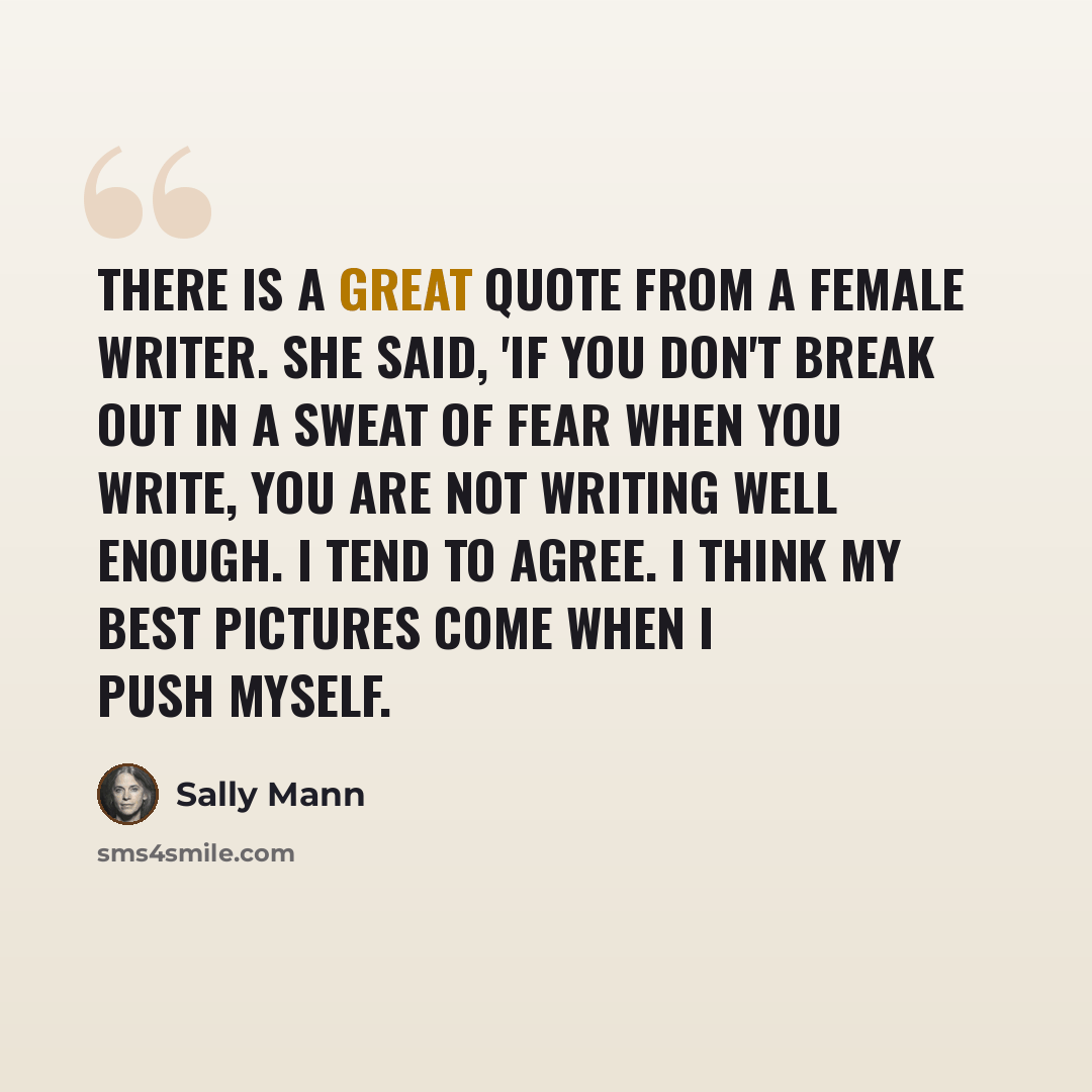 “There is a great quote from a female writer. She said, 'If you don't break out in a sweat of fear when you write, you are not writing well enough. I tend to agree. I think my best pictures come when I push myself.” quote by Sally Mann