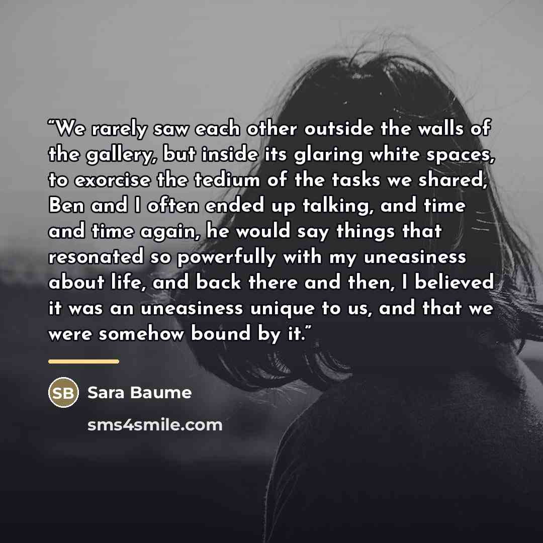 “We rarely saw each other outside the walls of the gallery, but inside its glaring white spaces, to exorcise the tedium of the tasks we shared, Ben and I often ended up talking, and time and time again, he would say things that resonated so powerfully with my uneasiness about life, and back there…” quote by Sara Baume