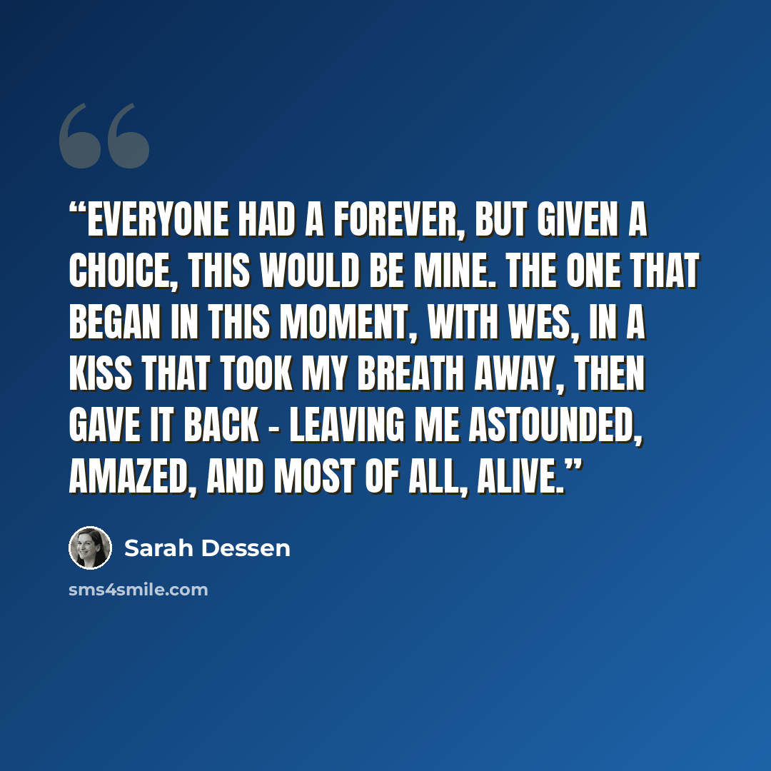 “Everyone had a forever, but given a choice, this would be mine. The one that began in this moment, with Wes, in a kiss that took my breath away, then gave it back - leaving me astounded, amazed, and most of all, alive.” quote by Sarah Dessen