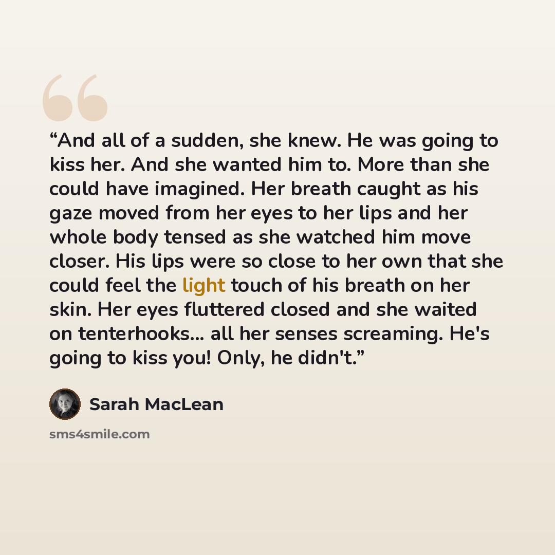 “And all of a sudden, she knew. He was going to kiss her. And she wanted him to. More than she could have imagined. Her breath caught as his gaze moved from her eyes to her lips and her whole body tensed as she watched him move closer. His lips were so close to her own that she could feel the light…” quote by Sarah MacLean