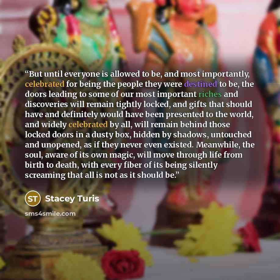 “But until everyone is allowed to be, and most importantly, celebrated for being the people they were destined to be, the doors leading to some of our most important riches and discoveries will remain tightly locked, and gifts that should have and definitely would have been presented to the world…” quote by Stacey Turis