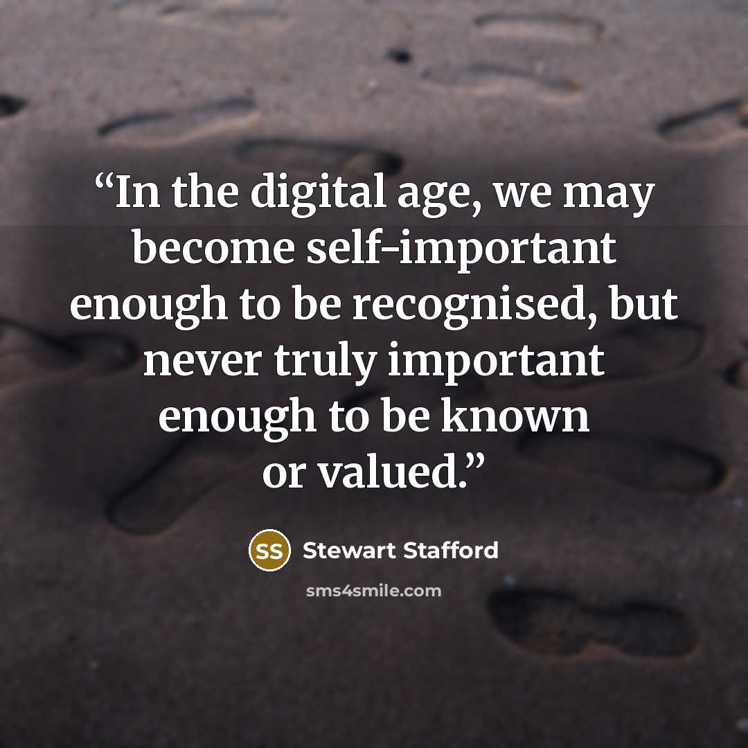 “In the digital age, we may become self-important enough to be recognised, but never truly important enough to be known or valued.” quote by Stewart Stafford