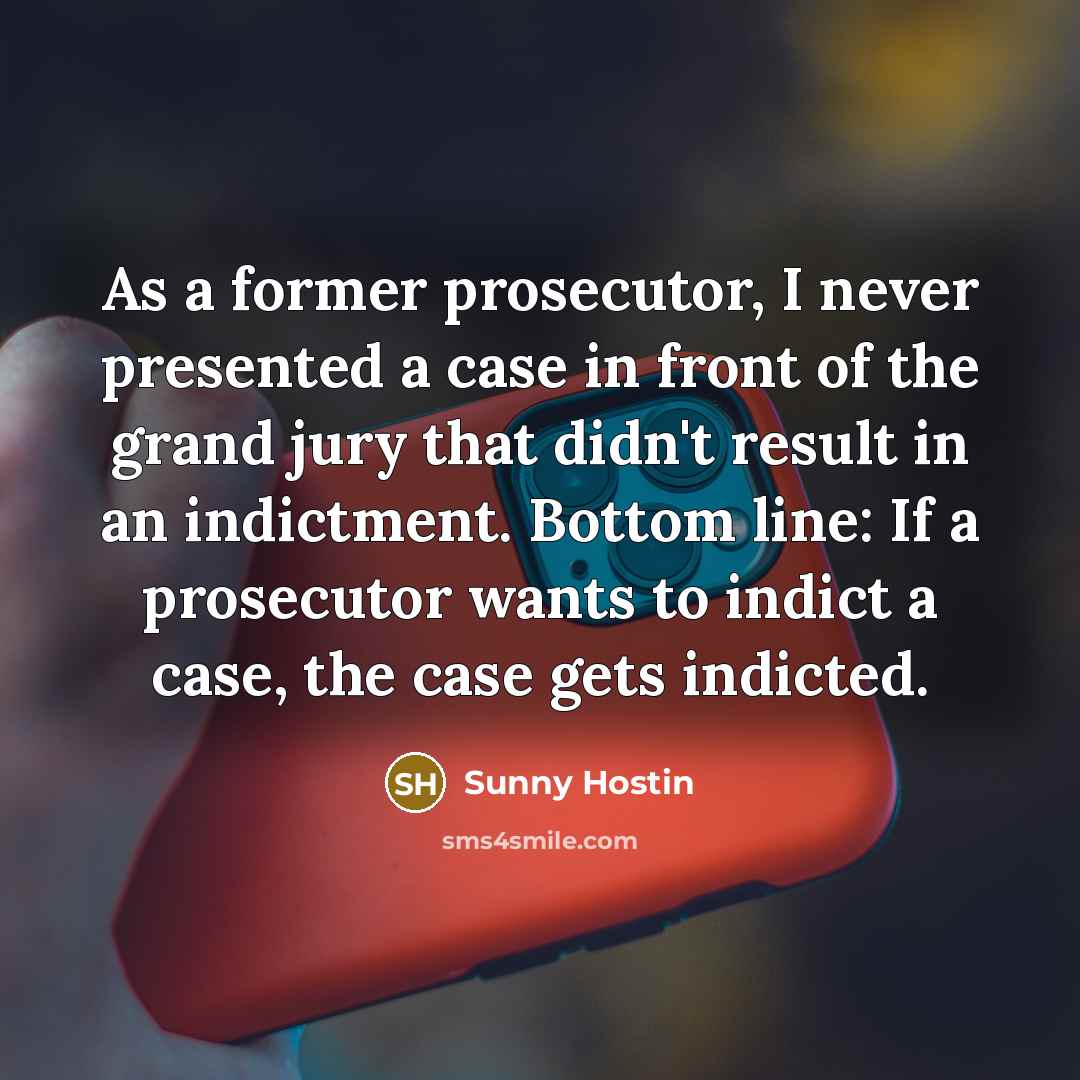 “As a former prosecutor, I never presented a case in front of the grand jury that didn't result in an indictment. Bottom line: If a prosecutor wants to indict a case, the case gets indicted.” quote by Sunny Hostin
