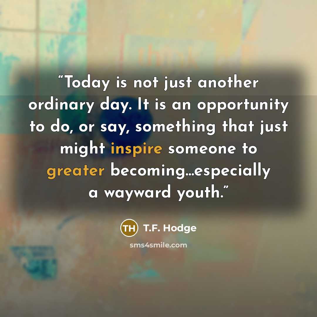 “Today is not just another ordinary day. It is an opportunity to do, or say, something that just might inspire someone to greater becoming...especially a wayward youth.” quote by T.F. Hodge