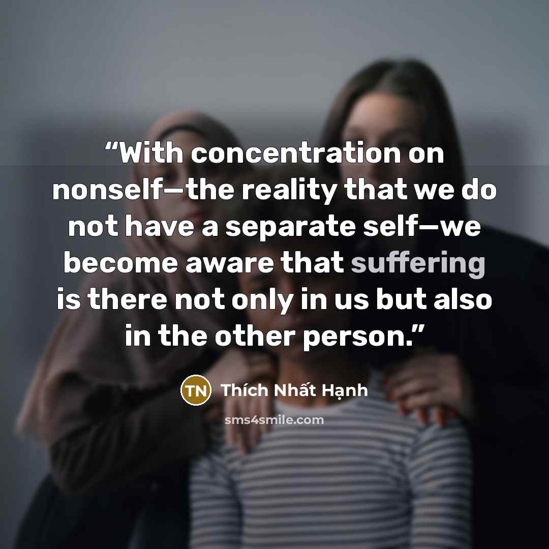 “With concentration on nonself—the reality that we do not have a separate self—we become aware that suffering is there not only in us but also in the other person.” quote by Thich Nhat Hanh