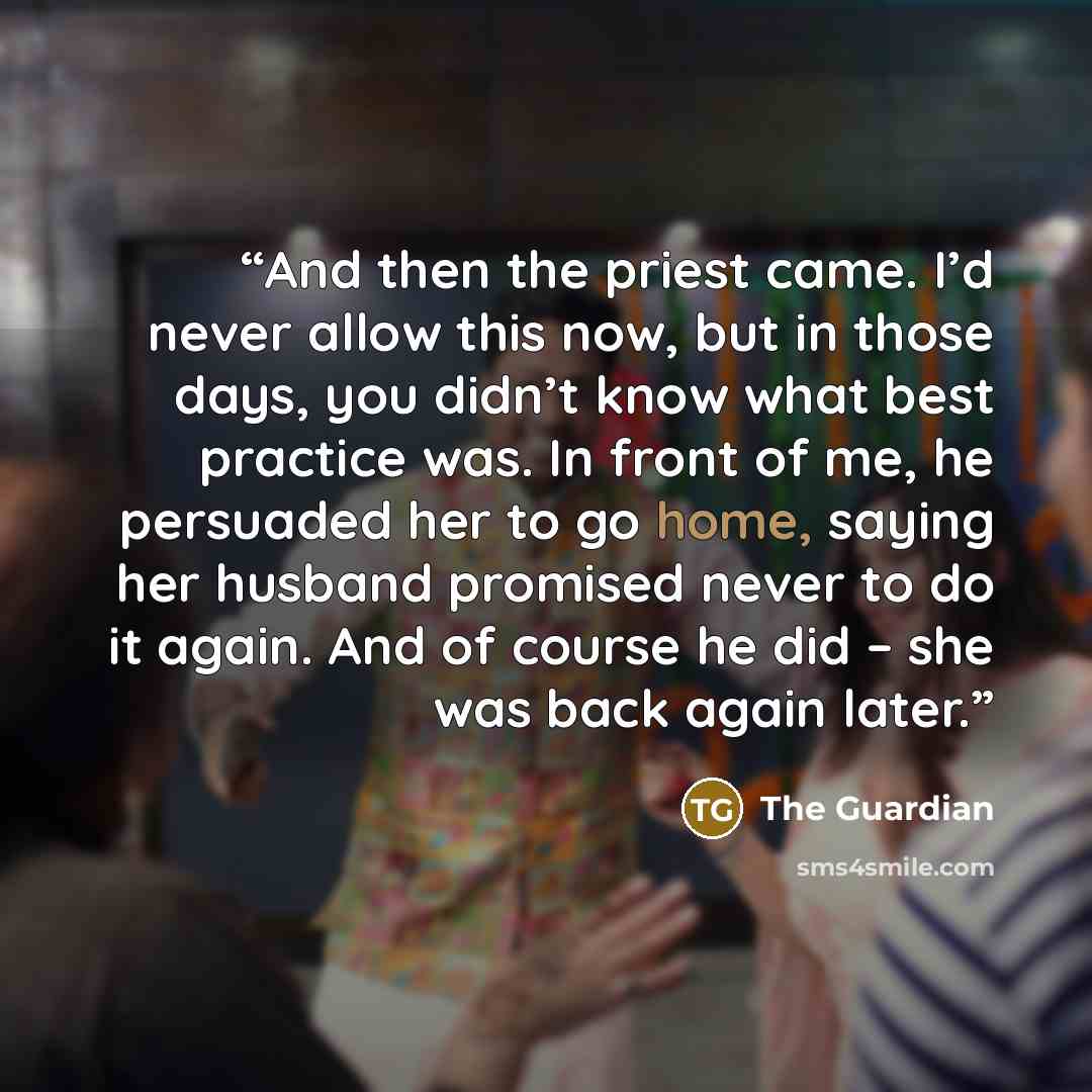 “And then the priest came. I’d never allow this now, but in those days, you didn’t know what best practice was. In front of me, he persuaded her to go home, saying her husband promised never to do it again. And of course he did – she was back again later.” quote by The Guardian