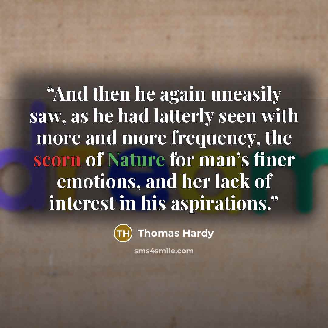 “And then he again uneasily saw, as he had latterly seen with more and more frequency, the scorn of Nature for man’s finer emotions, and her lack of interest in his aspirations.” quote by Thomas Hardy